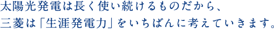 太陽光発電は長く使い続けるものだから、三菱は「生涯発電力」をいちばんに考えていきます。